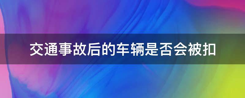 交通事故后的车辆是否会被扣 出了交通事故交警会扣车吗