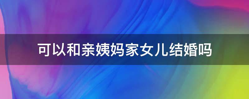 可以和亲姨妈家女儿结婚吗（和亲姨家的孩子能结婚吗）