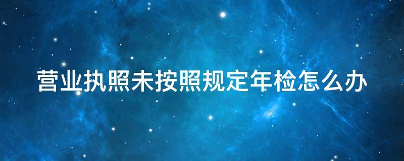 营业执照未按照规定年检怎么办 营业执照未按照规定年检怎么办呢