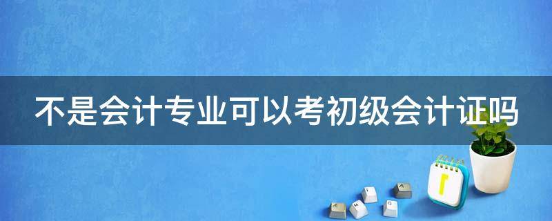 不是会计专业可以考初级会计证吗 不是会计专业的有必要考初级会计资格证吗