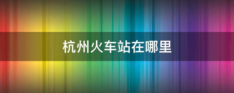 杭州火车站在哪里 杭州火车站在哪里坐车