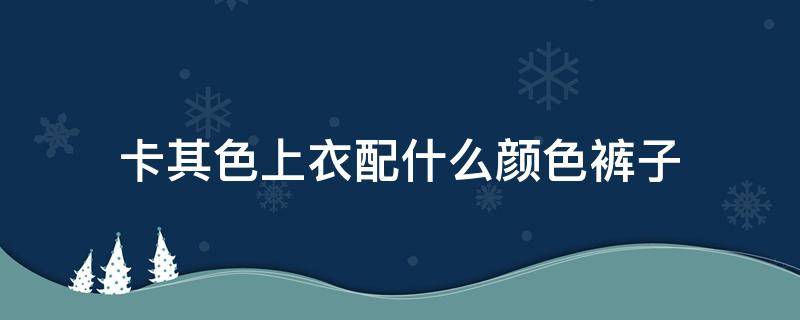 卡其色上衣配什么颜色裤子 卡其色上衣配什么颜色裤子和鞋子