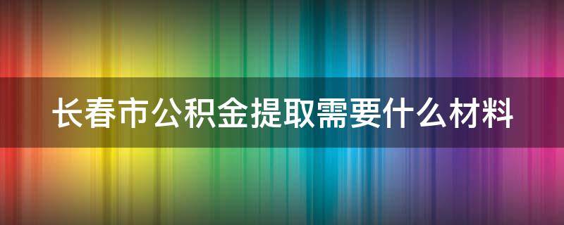 长春市公积金提取需要什么材料 2024公积金提取新规