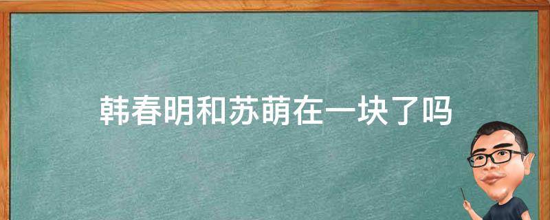 韩春明和苏萌在一块了吗（苏萌和韩春明怎么和好的）