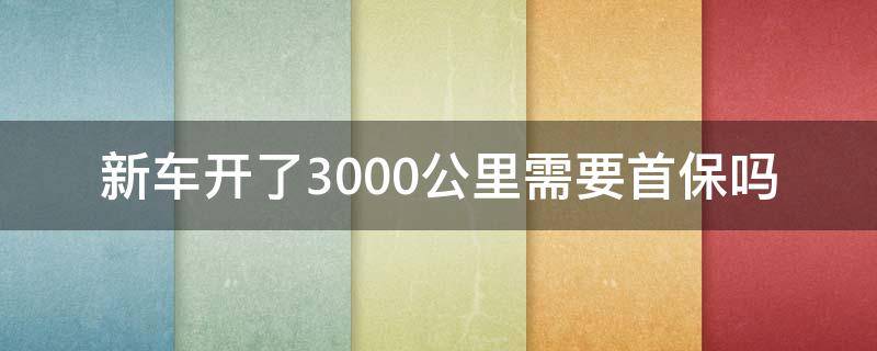 新车开了3000公里需要首保吗（新车开了三千多公里可以去首保吗）