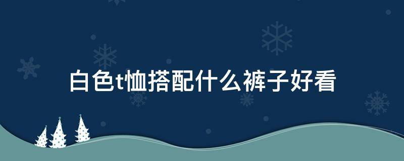 白色t恤搭配什么裤子好看（白色裤子配什么颜色的t恤好看）