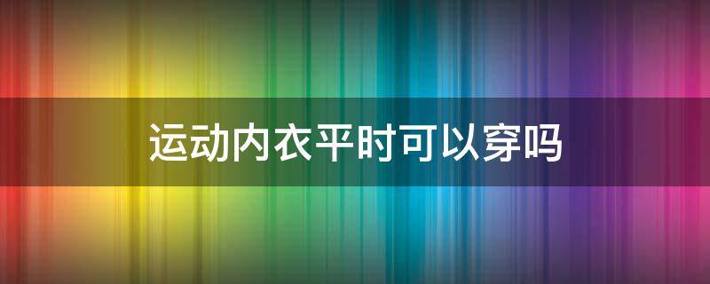 运动内衣平时可以穿吗 平时穿运动内衣可以吗?