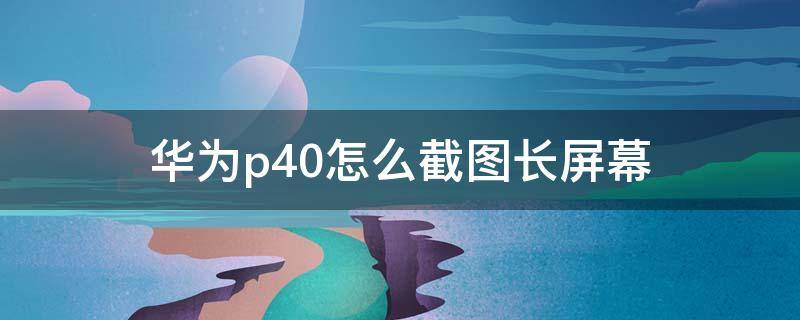 华为p40怎么截图长屏幕 华为p40如何截图长屏