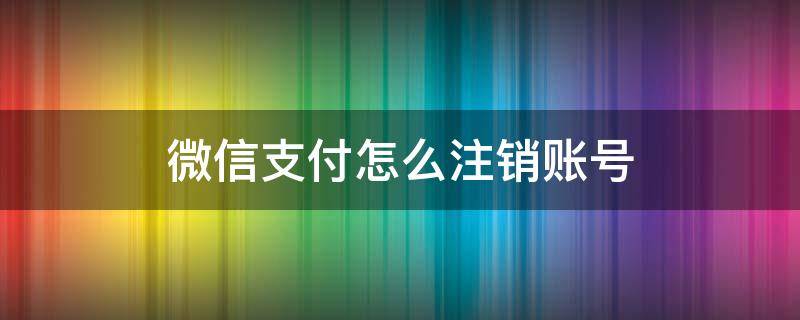 微信支付怎么注销账号 微信支付怎么注销账号和密码