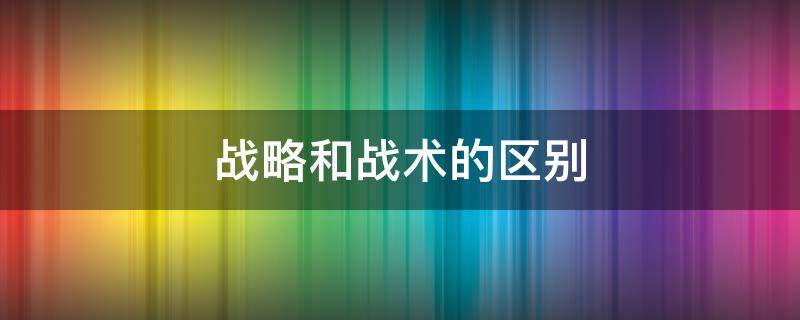 战略和战术的区别 打仗战略和战术的区别