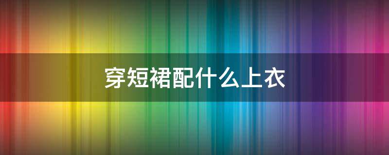 穿短裙配什么上衣 短裙应该配什么上衣