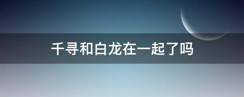 千寻和白龙在一起了吗 千寻和白龙关系