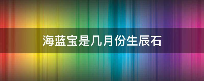 海蓝宝是几月份生辰石 海蓝宝是几月的生辰石