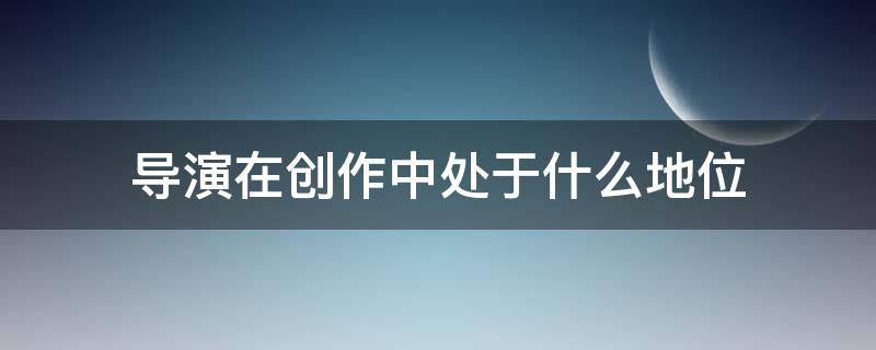 导演在创作中处于什么地位（从导演创作过程看,导演工作）