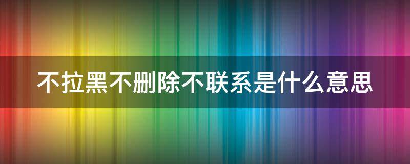 不拉黑不删除不联系是什么意思 男人不拉黑不删除不联系是什么意思