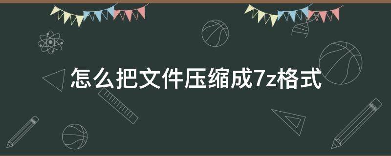 怎么把文件压缩成7z格式（如何压缩成7z格式）