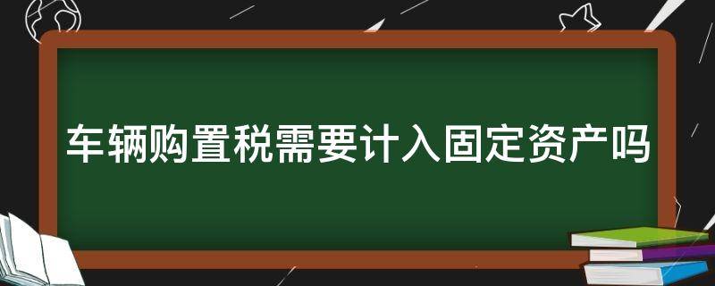 车辆购置税需要计入固定资产吗 车辆购置税需要计入固定资产吗怎么算