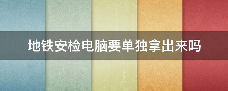 地铁安检电脑要单独拿出来吗 地铁安检需要拿出电脑吗