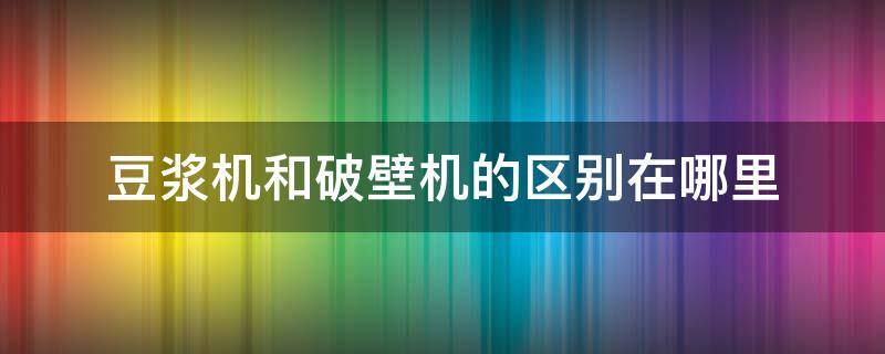 豆浆机和破壁机的区别在哪里 破壁机与豆浆机的区别在哪里