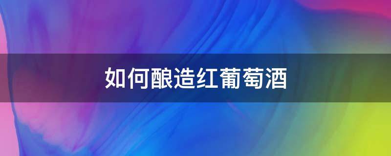 如何酿造红葡萄酒 红葡萄酒用什么葡萄酿造