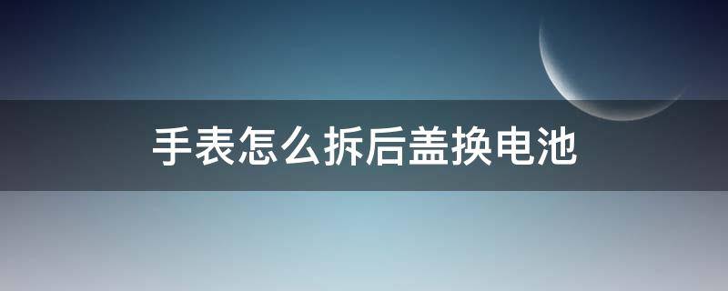 手表怎么拆后盖换电池（怎么拆卸表盖换电池）