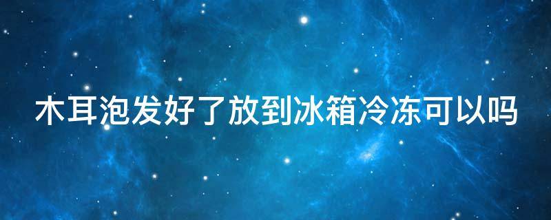 木耳泡发好了放到冰箱冷冻可以吗（木耳泡发后能不能冷冻）