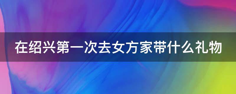 在绍兴第一次去女方家带什么礼物（绍兴男方去女方家要送什么）