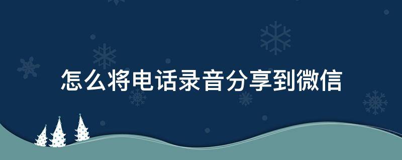 怎么将电话录音分享到微信（手机通话录音怎么分享到微信）