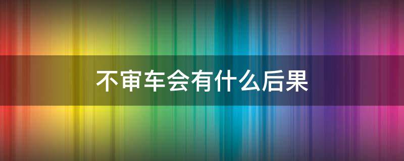 不审车会有什么后果（一年不审车会有什么后果）