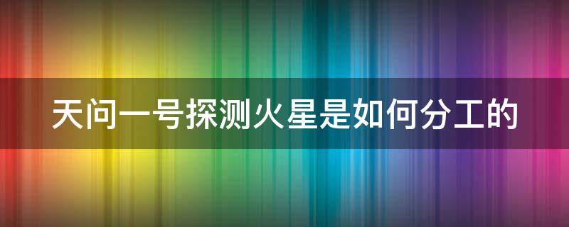 天问一号探测火星是如何分工的（对“天问一号”火星探测器成功发射的理论解读）