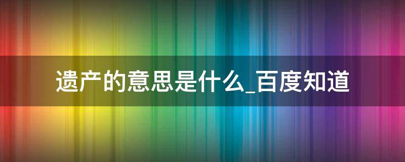 遗产的意思是什么百度知道（遗产 的意思是什么）