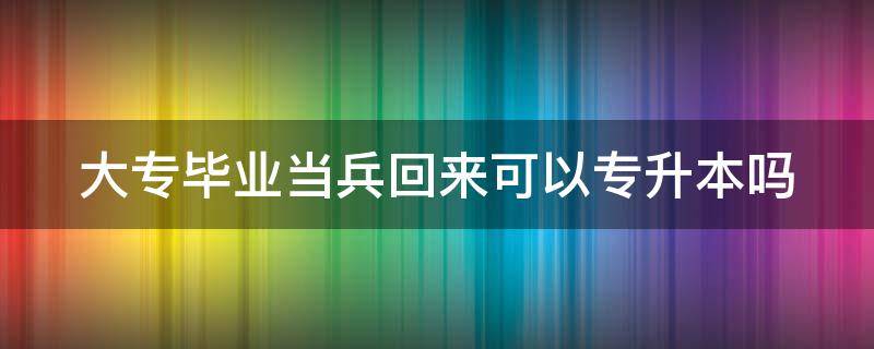 大专毕业当兵回来可以专升本吗 大专毕业生当兵回来可以专升本吗