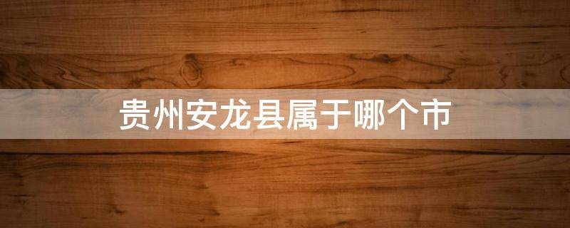 贵州安龙县属于哪个市（贵州省龙安县属于什么市）