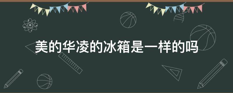 美的华凌的冰箱是一样的吗 美的华凌和美的冰箱区别