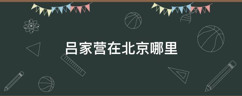 吕家营在北京哪里 吕家营到北京站怎么走