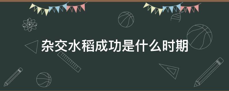 杂交水稻成功是什么时期 杂交水稻取得成功是什么时期