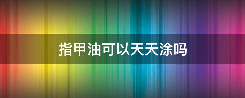 指甲油可以天天涂吗 指甲油可以每天涂吗