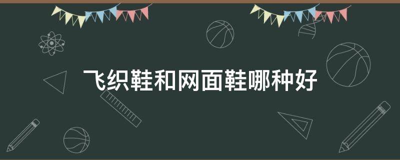 飞织鞋和网面鞋哪种好（飞织鞋和网面鞋哪种好?）