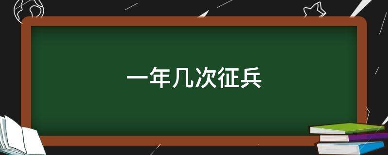 一年几次征兵（一年几次征兵都几月份）