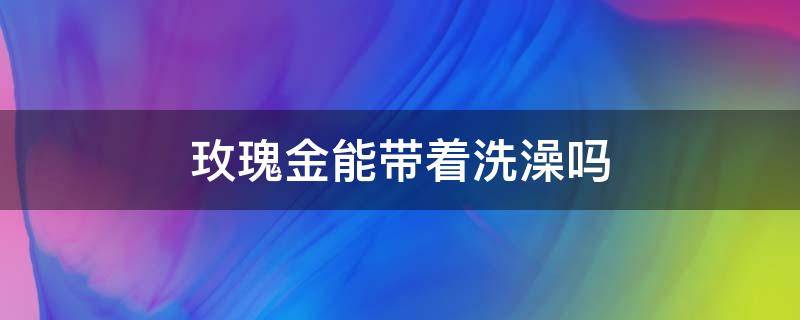 玫瑰金能带着洗澡吗 玫瑰金可以戴着洗澡洗脸吗