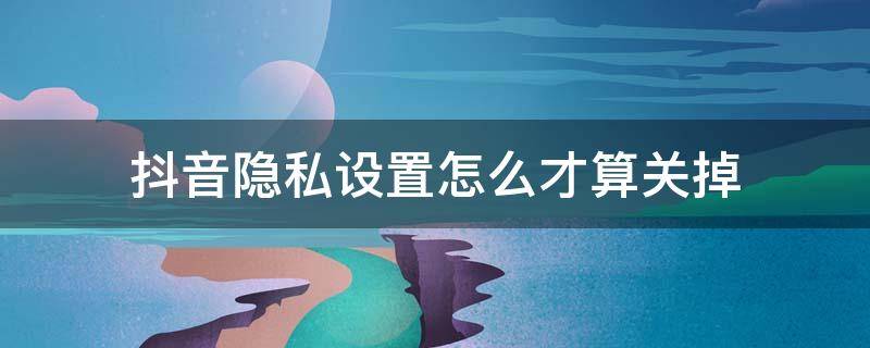 抖音隐私设置怎么才算关掉（抖音怎样设置隐私设置怎样才是关闭）