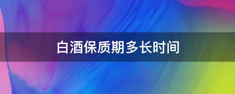 白酒保质期多长时间 白酒保质期多长时间?