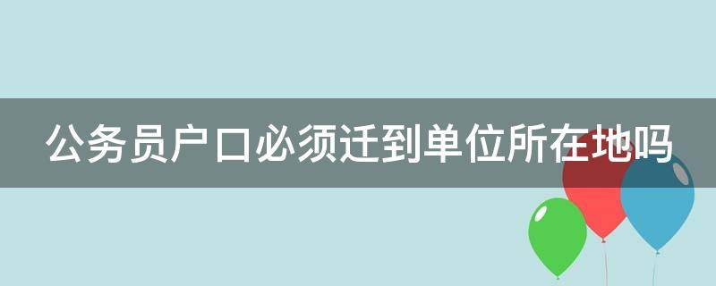 公务员户口必须迁到单位所在地吗（公务员户口必须迁到单位所在地吗知乎）