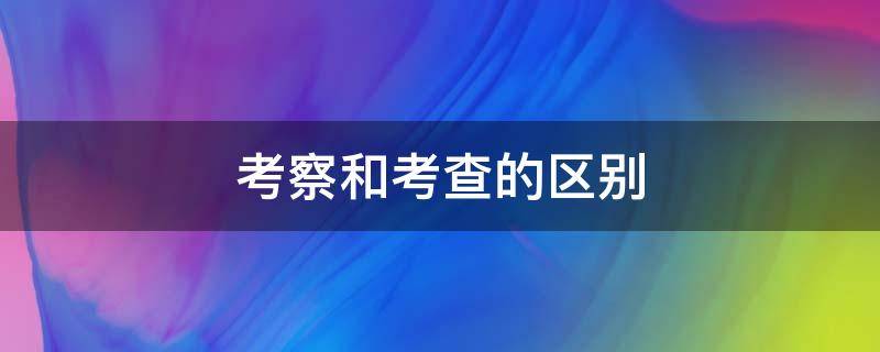 考察和考查的区别 考察和考查的区别造句