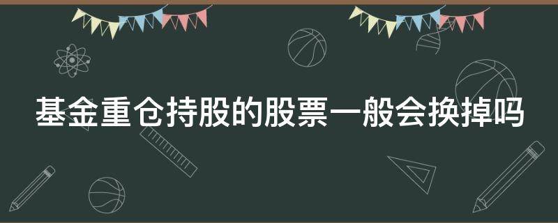 基金重仓持股的股票一般会换掉吗（基金重仓持股的股票一般会换掉吗为什么）