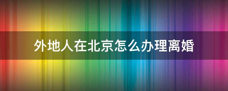 外地人在北京怎么办理离婚（外地人在北京怎么办离婚手续）