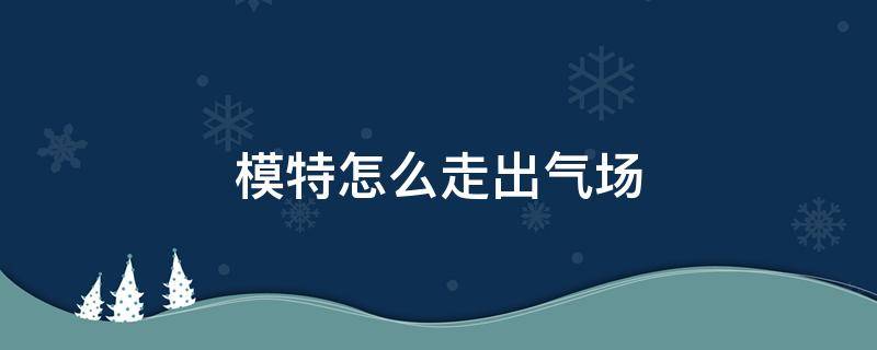 模特怎么走出气场（模特怎么提升气质）