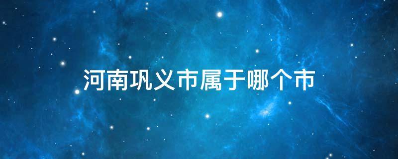 河南巩义市属于哪个市（河南巩义市属于哪个市崔氏）