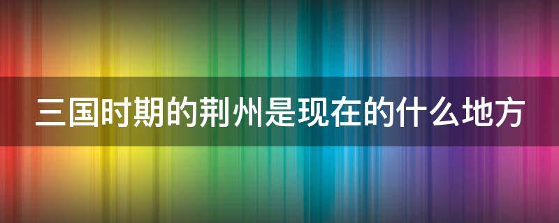 三国时期的荆州是现在的什么地方 三国时期的荆州是现在的什么地方城市