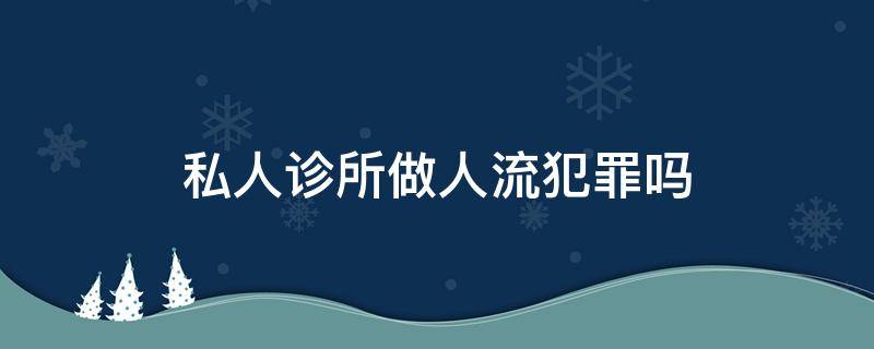 私人诊所做人流犯罪吗（诊所做人流犯法吗）